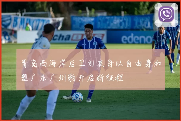青岛西海岸后卫刘浪舟以自由身加盟广东广州豹开启新征程