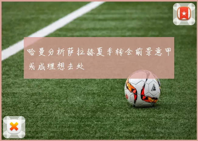 哈曼分析萨拉赫夏季转会前景意甲或成理想去处