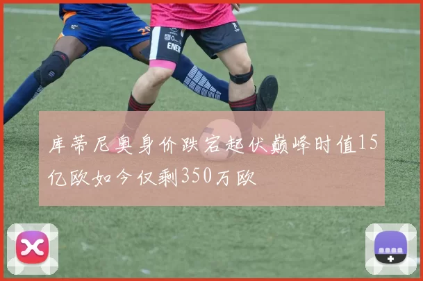 库蒂尼奥身价跌宕起伏巅峰时值15亿欧如今仅剩350万欧