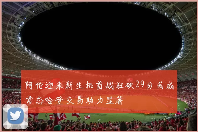 阿伦迎来新生机首战狂砍29分或成常态哈登交易助力显著