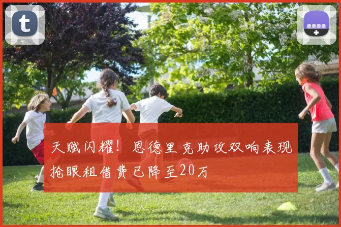 天赋闪耀！恩德里克助攻双响表现抢眼租借费已降至20万