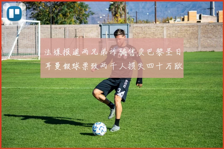 法媒报道两兄弟诈骗售卖巴黎圣日耳曼假球票致两千人损失四十万欧元