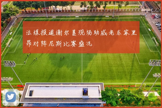法媒报道谢尔基现场助威老东家里昂对阵尼斯比赛盛况