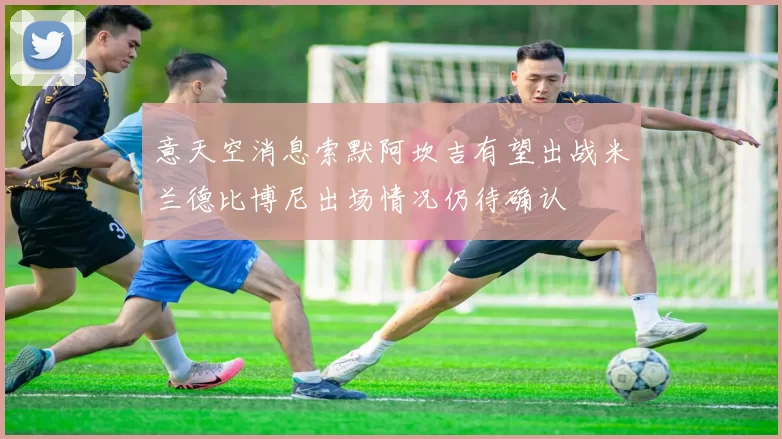意天空消息索默阿坎吉有望出战米兰德比博尼出场情况仍待确认