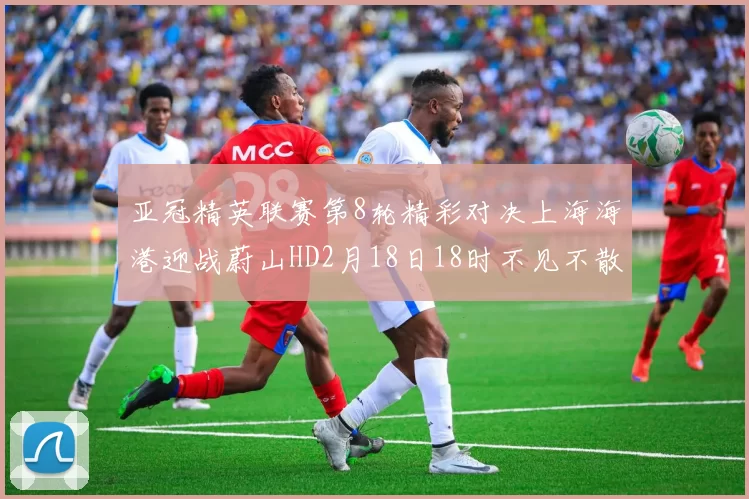 亚冠精英联赛第8轮精彩对决上海海港迎战蔚山HD2月18日18时不见不散