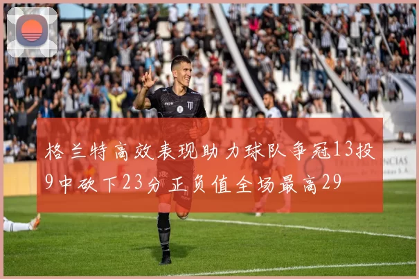 格兰特高效表现助力球队争冠13投9中砍下23分正负值全场最高29