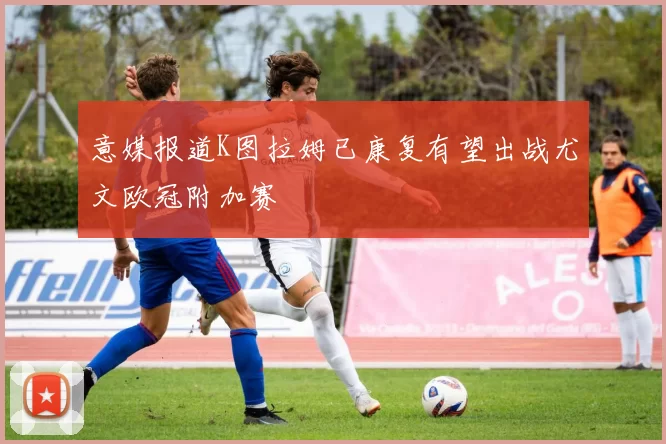 意媒报道K图拉姆已康复有望出战尤文欧冠附加赛
