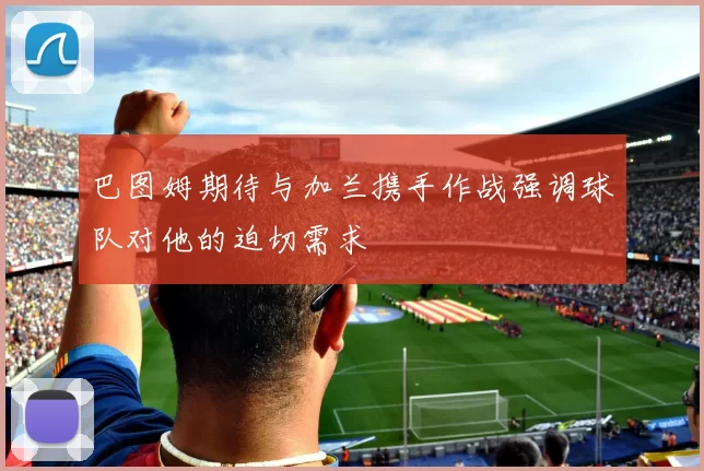 巴图姆期待与加兰携手作战强调球队对他的迫切需求