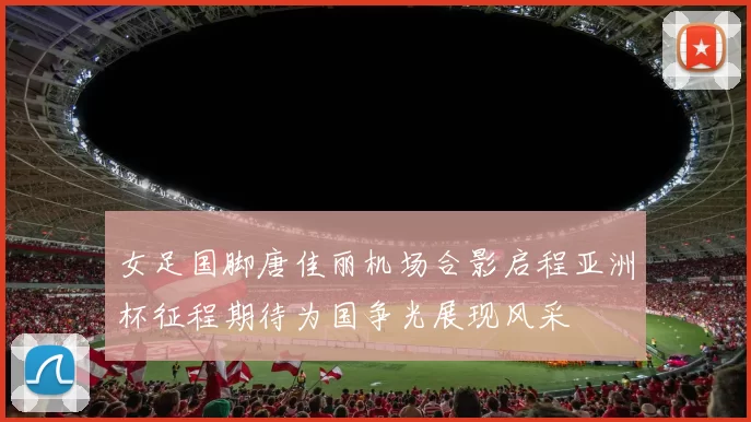 女足国脚唐佳丽机场合影启程亚洲杯征程期待为国争光展现风采