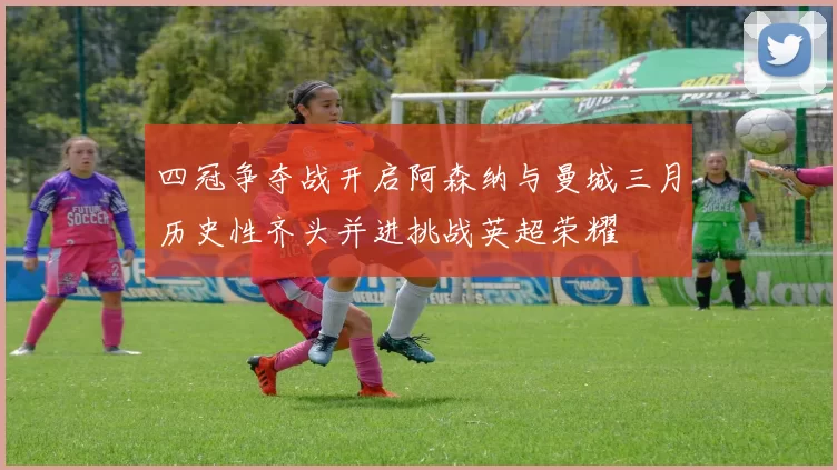 四冠争夺战开启阿森纳与曼城三月历史性齐头并进挑战英超荣耀