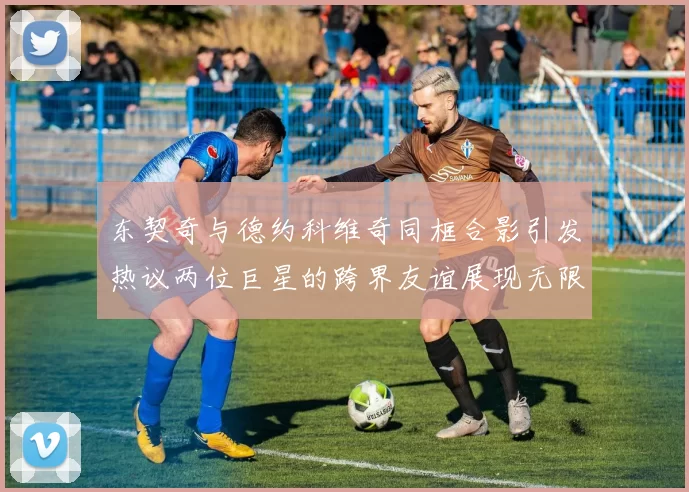 东契奇与德约科维奇同框合影引发热议两位巨星的跨界友谊展现无限魅力