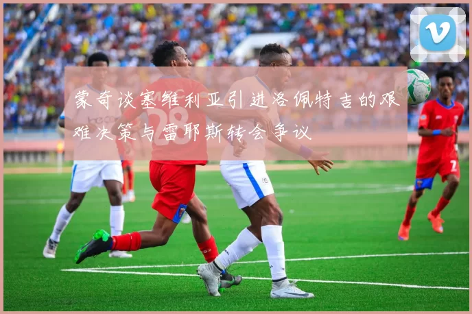 蒙奇谈塞维利亚引进洛佩特吉的艰难决策与雷耶斯转会争议